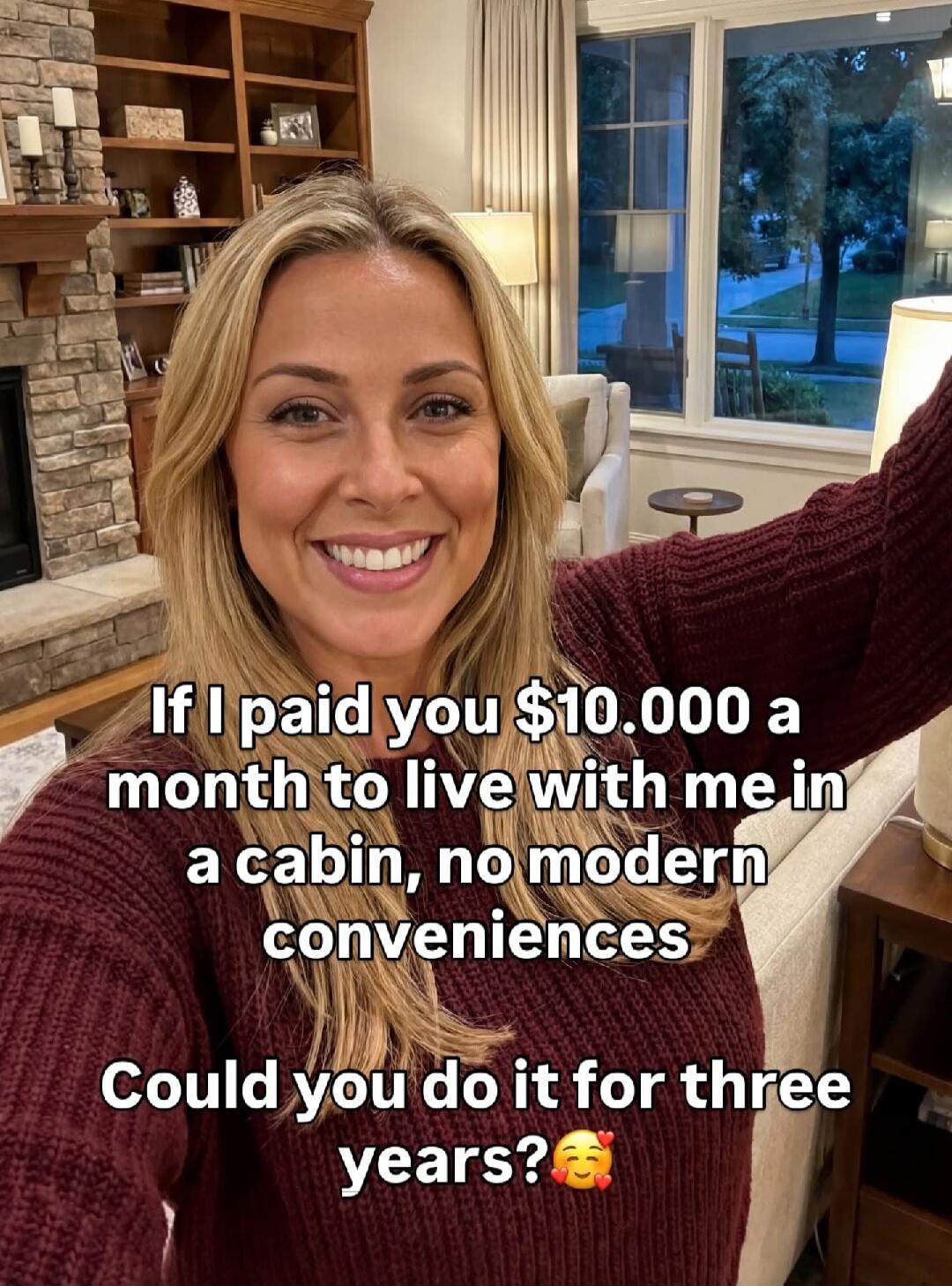 If I paid you $10.000 a month to live with me in a cabin, no modern conveniences Could you do it for three years?🥰