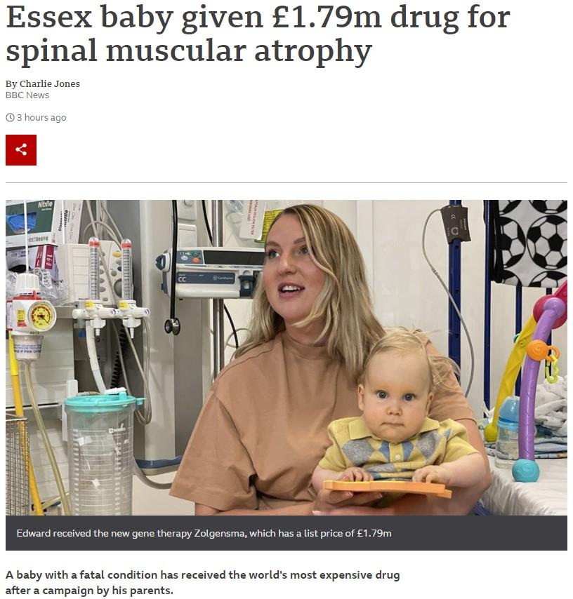 Essex baby given 179m drug for spinal muscular atrophy By Charlie Jones BBC News 3 hoursago Edward received the new gene therapy Zolgensma which has a list price of 179m Ababy with a fatal condition has received the worlds most expensive drug after a campaign by his parents