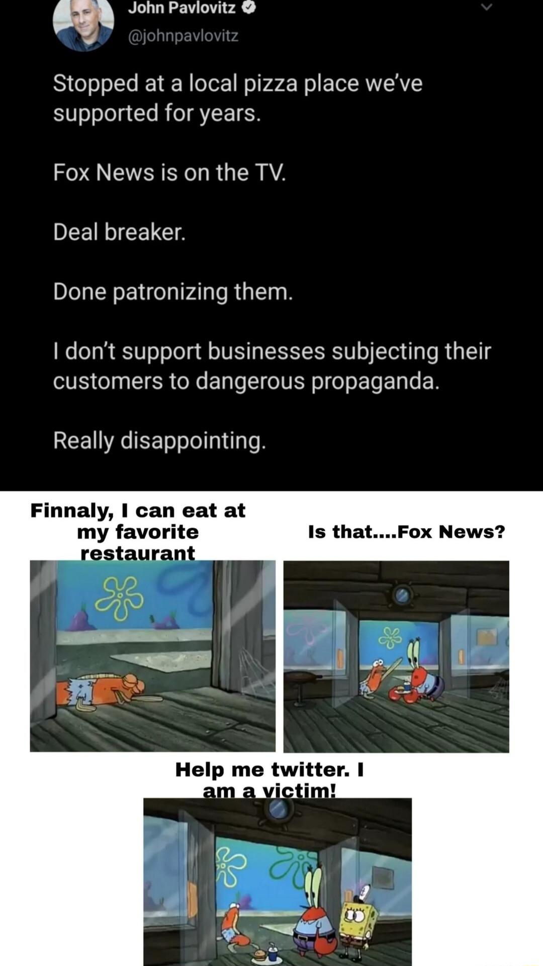 John Paviovitz Stopped at a local pizza place weve supported for years Fox News is on the TV Deal breaker IUEEETNIFAL RGN dont support businesses subjecting their customers to dangerous propaganda Really disappointing Finnaly I can eat at my favorite Help me twitter am a victim
