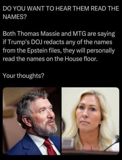 DO YOU WANT TO HEAR THEM READ THE NAMES?

Both Thomas Massie and MTG are saying if Trump's DOJ redacts any of the names from the Epstein files, they will personally read the names on the House floor.

Your thoughts?