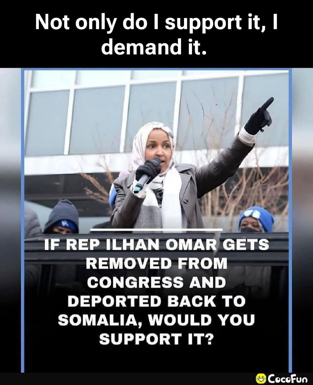 Not only do I support it, I demand it. IF REP ILHAN OMAR GETS REMOVED FROM CONGRESS AND DEPORTED BACK TO SOMALIA, WOULD YOU SUPPORT IT?