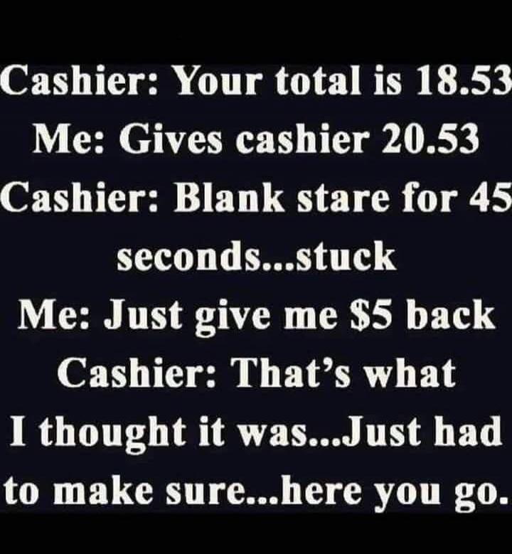 Cashier: Your total is 18.53 Me: Gives cashier 20.53 Cashier: Blank stare for 45 seconds...stuck Me: Just give me $5 back Cashier: That's what I thought it was...Just had to make sure...here you go.