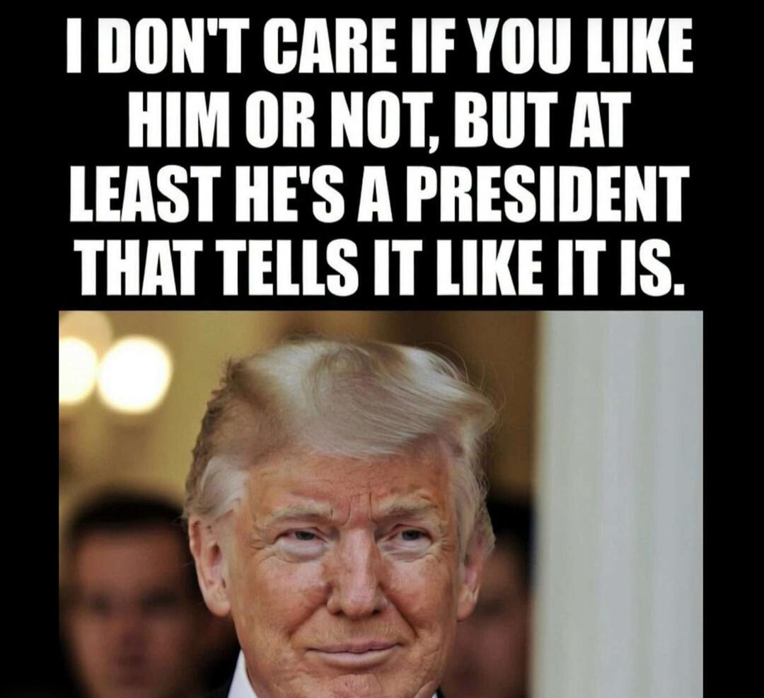 I DON'T CARE IF YOU LIKE HIM OR NOT, BUT AT LEAST HE'S A PRESIDENT THAT TELLS IT LIKE IT IS.