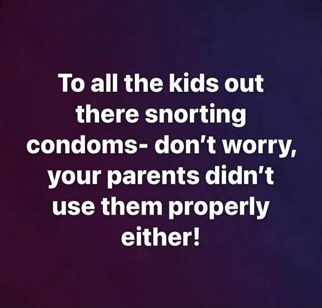 To all the kids out there snorting condoms- don't worry, your parents didn't use them properly either!