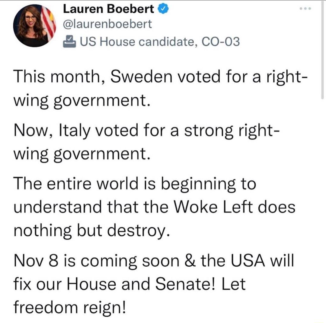Lauren Boebert laurenboebert US House candidate CO 03 This month Sweden voted for a right wing government Now Italy voted for a strong right wing government The entire world is beginning to understand that the Woke Left does nothing but destroy Nov 8 is coming soon the USA will fix our House and Senate Let freedom reign