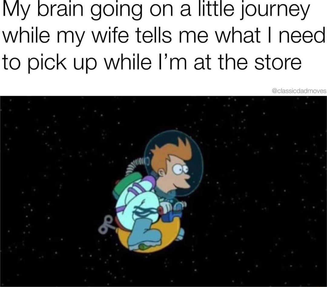 IVly brain going on a little journey while my wife tells me what need to pick up while Im at the store