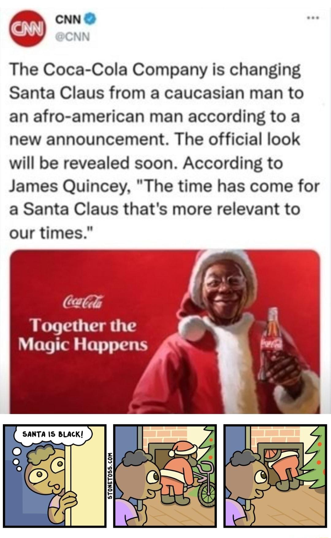 CNN O CNN The Coca Cola Company is changing Santa Claus from a caucasian man to an afro american man according to a new announcement The official look will be revealed soon According to James Quincey The time has come for a Santa Claus thats more relevant to our times Wl i the SANTA S BLACK L STONET0SSCOM