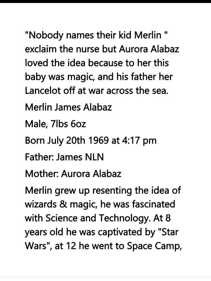 Nobody names their kid Merlin exclaim the nurse but Aurora Alabaz loved the idea because to her this baby was magic and his father her Lancelot off at war across the sea Merlin James Alabaz Male 7lbs 60z Born July 20th 1969 at 417 pm Father James NLN Mother Aurora Alabaz Merlin grew up resenting the idea of wizards magic he was fascinated with Science and Technology At 8 years old he was captivate
