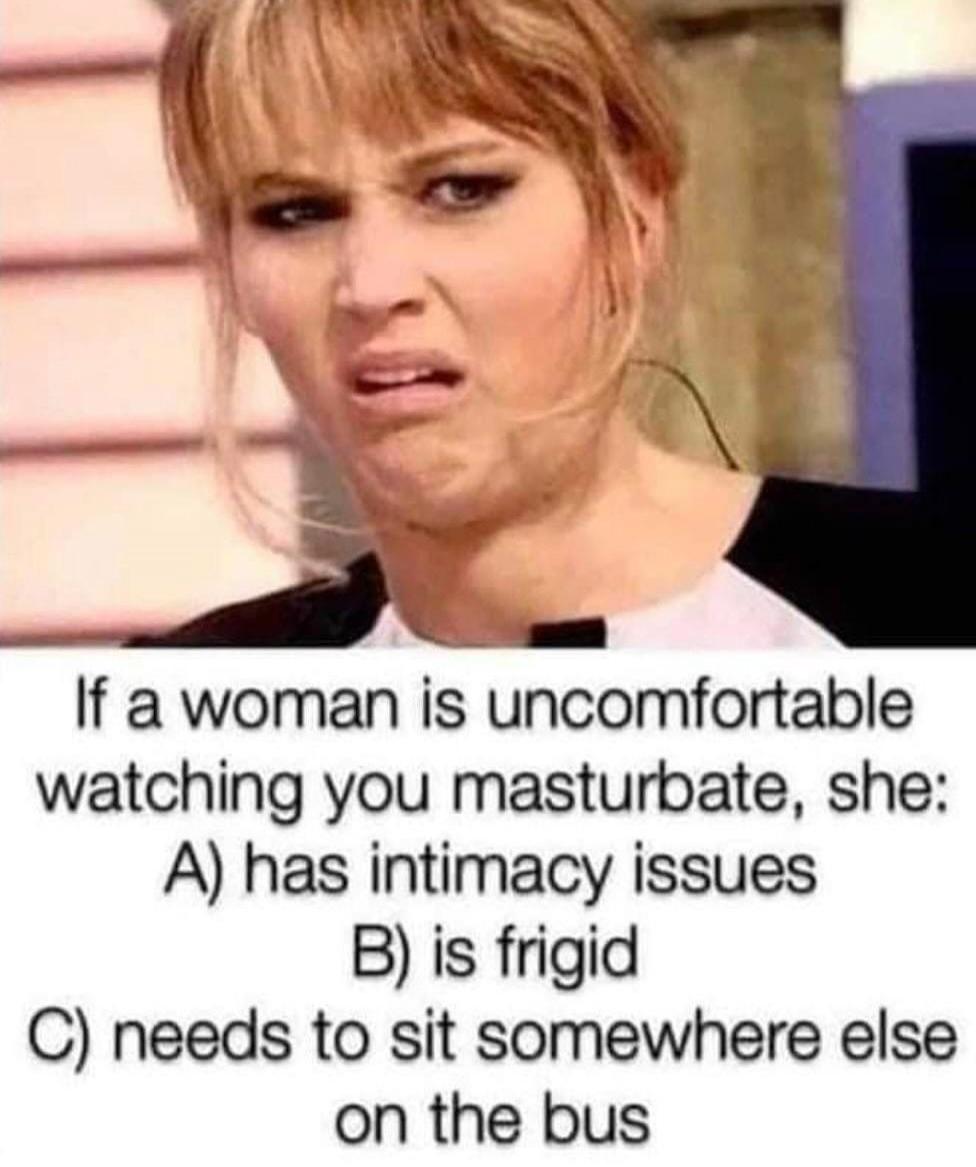 If a woman is uncomfortable watching you masturbate, she: A) has intimacy issues B) is frigid C) needs to sit somewhere else on the bus