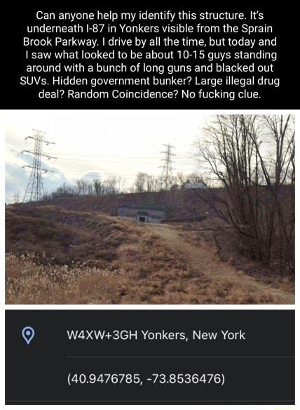 Can anyone help my identify this structure Its underneath 1 87 in Yonkers visible from the Sprain Brook Parkway drive by all the time but today and saw what looked to be about 10 15 guys standing around with a bunch of long guns and blacked out SUVs Hidden government bunker Large illegal drug deal Random Coincidence No fucking clue 0 WA4XW3GH Yonkers New York 409476785 738536476