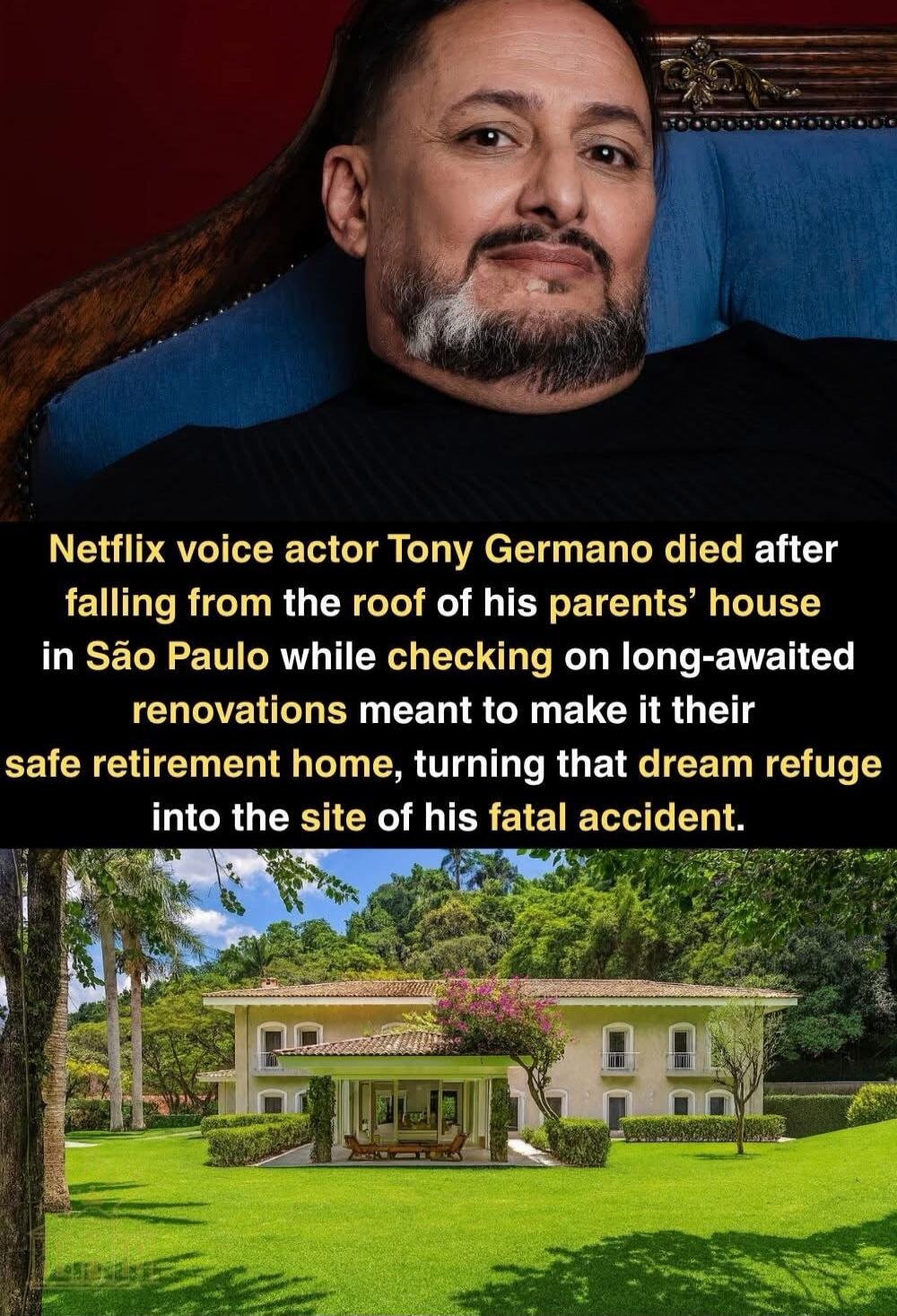 Netflix voice actor Tony Germano died after falling from the roof of his parents’ house in São Paulo while checking on long-awaited renovations meant to make it their safe retirement home, turning that dream refuge into the site of his fatal accident.