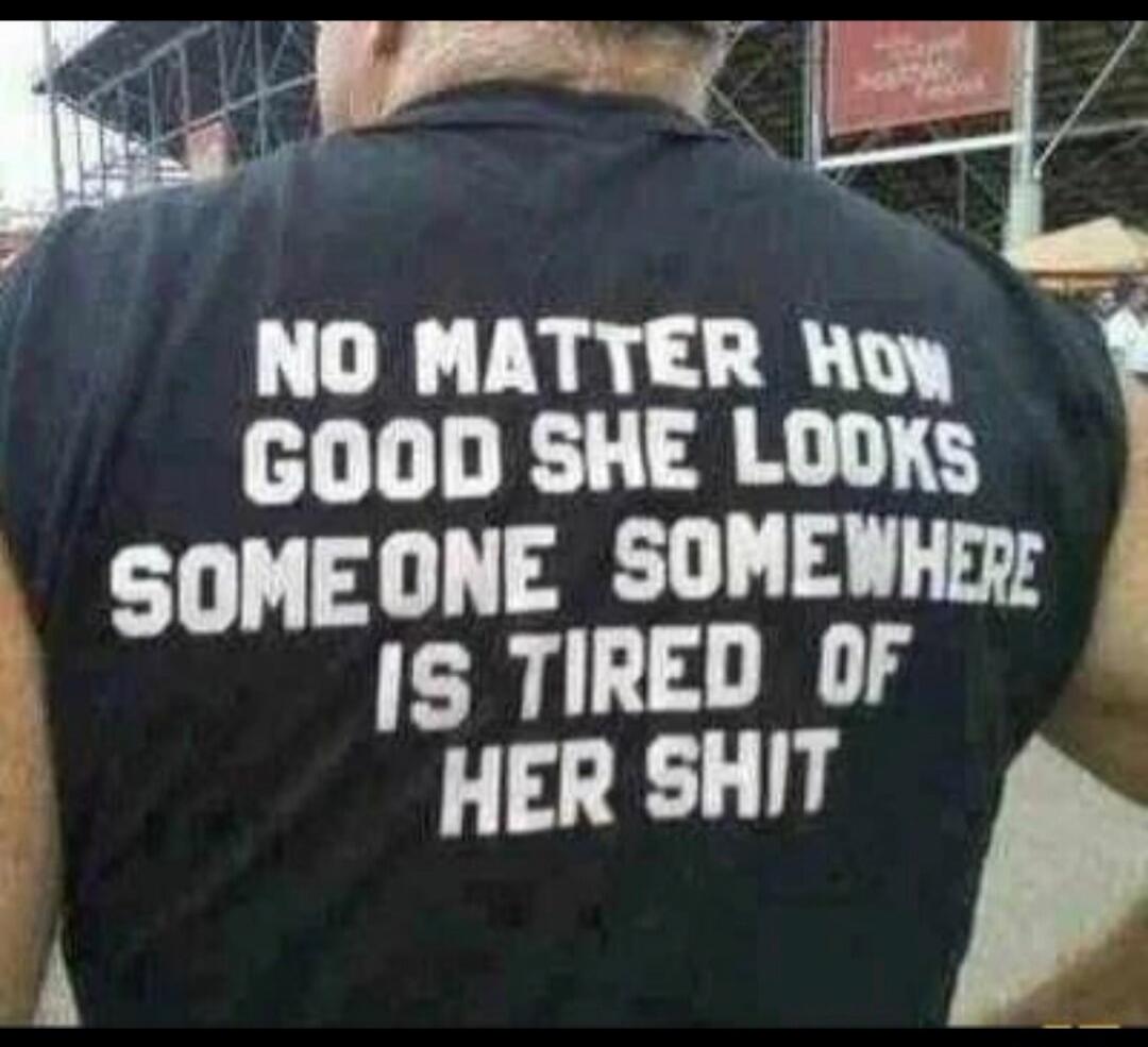 NO MATTER HOW GOOD SHE LOOKS SOMEONE SOMEWHERE IS TIRED OF HER SHIT