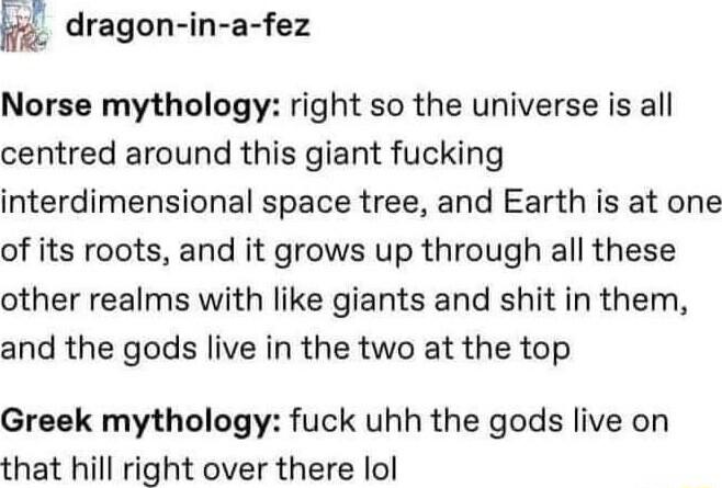 dragon in a fez Norse mythology right so the universe is all centred around this giant fucking interdimensional space tree and Earth is at one of its roots and it grows up through all these other realms with like giants and shit in them and the gods live in the two at the top Greek mythology fuck uhh the gods live on that hill right over there lol