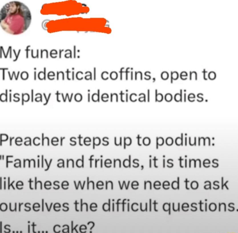 My funeral:
Two identical coffins, open to display two identical bodies.
Preacher steps up to podium:
