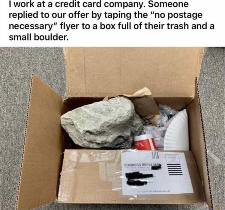 I work at a credit card company Someone replied to our offer by taping the no postage necessary flyer to a box full of their trash and a small boulder