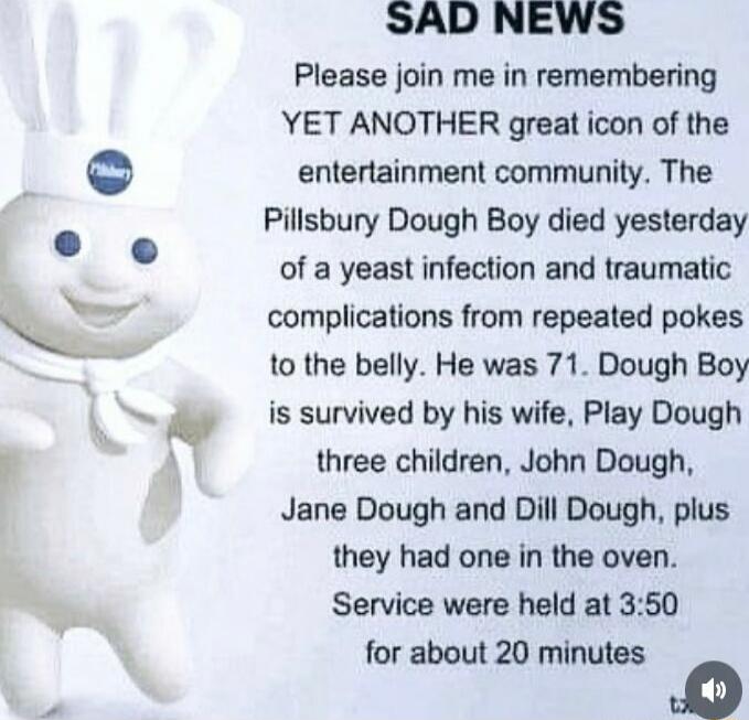 Please join me in remembering YET ANOTHER great icon of the entertainment community The Pillsbury Dough Boy died yesterday of a yeast infection and traumatic complications from repeated pokes to the belly He was 71 Dough Boy is survived by his wife Play Dough three children John Dough Jane Dough and Dill Dough plus they had one in the oven Service were held at 350 for about 20 minutes 0