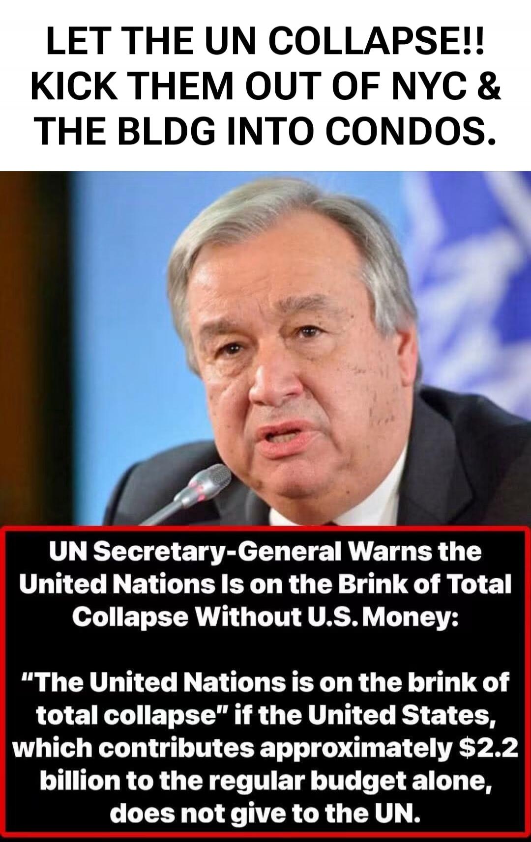 LET THE UN COLLAPSE!! KICK THEM OUT OF NYC & THE BLDG INTO CONDOS. UN Secretary-General Warns the United Nations Is on the Brink of Total Collapse Without U.S. Money: 