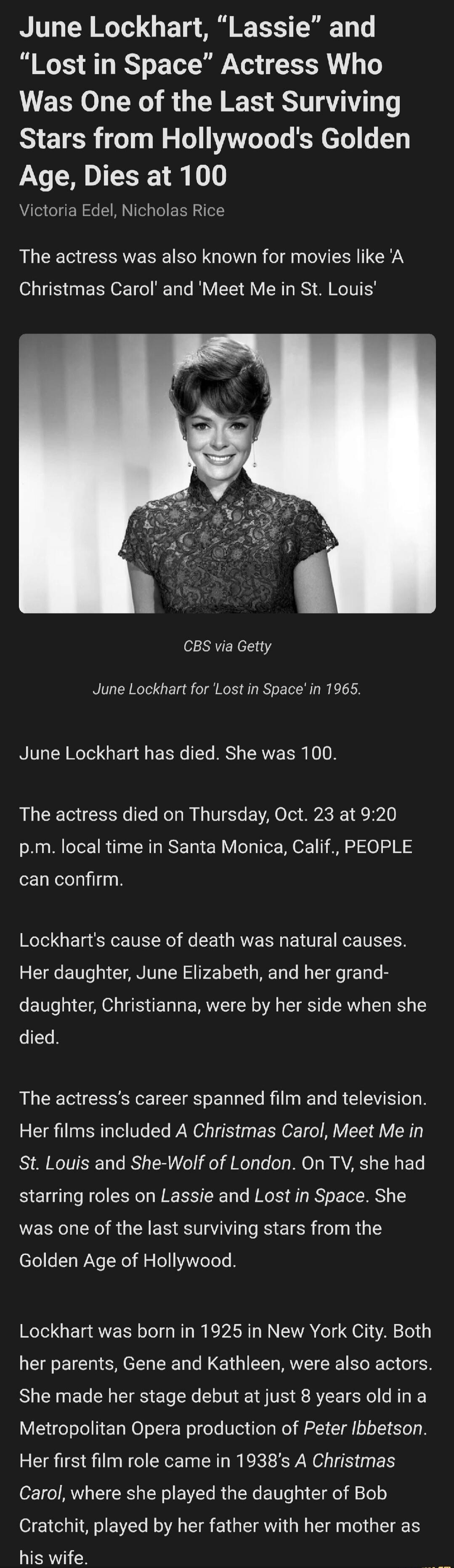 June Lockhart, 'Lassie' and 'Lost in Space' Actress Who Was One of the Last Surviving Stars from Hollywood's Golden Age, Dies at 100 Victoria Edel, Nicholas Rice The actress was also known for movies like 'A Christmas Carol' and 'Meet Me in St. Louis' CBS via Getty June Lockhart for 'Lost in Space' in 1965. June Lockhart has died. She was 100. The 