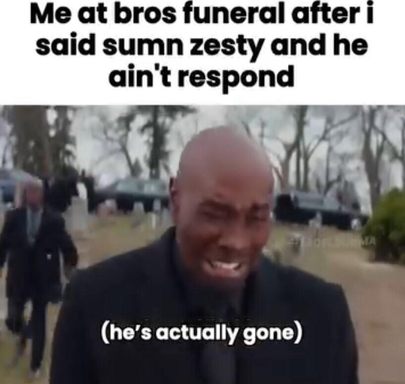 Me at bros funeral after said sumn zesty and he aintrespond hes actually gone