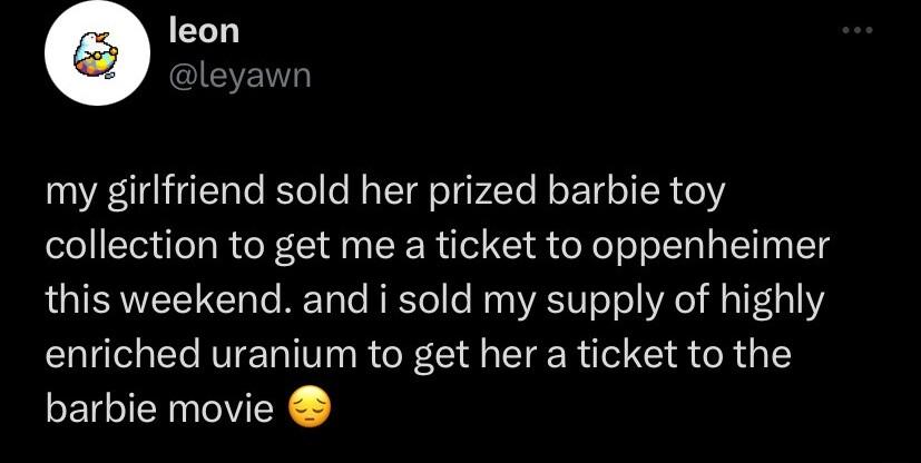 leon leyawn my girlfriend sold her prized barbie toy collection to get me a ticket to oppenheimer this weekend and i sold my supply of highly enriched uranium to get her a ticket to the barbie movie