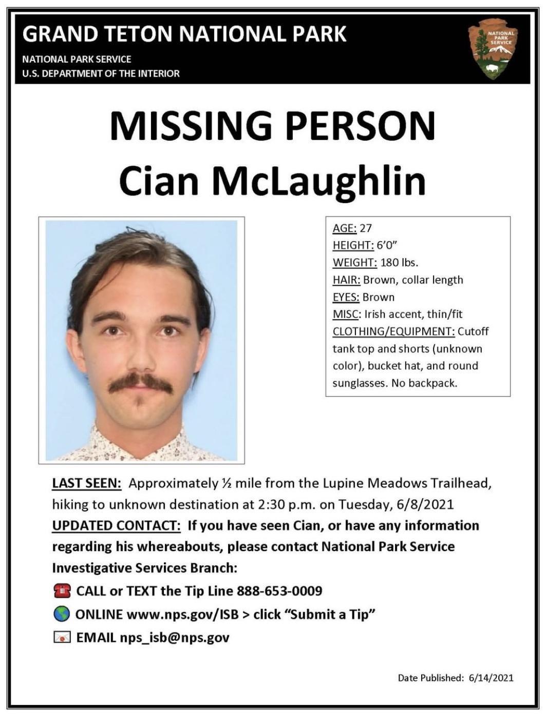 GRAND TETON NATIONAL PARK g NATIONAL PARK SERVICE US DEPARTMENT OF THE INTERIOR MISSING PERSON Cian McLaughlin AGE 27 HEIGHT 60 WEIGHT 180 Ibs HAIR Brown collar length EYES Brown MISC Irish accent thinfit CLOTHINGEQUIPMENT Cutoff tank top and shorts unknown color bucket hat and round sunglasses No backpack LAST SEEN Approximately mile from the Lupine Meadows Trailhead hiking to unknown destination