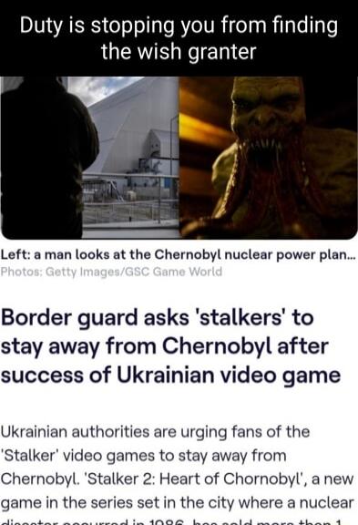 Duty is stopping you from finding the wish granter Left a man looks at the Chernobyl nuclear power plan Border guard asks stalkers to stay away from Chernobyl after success of Ukrainian video game Ukrainian authorities are urging fans of the Stalker video games to stay away from Chernobyl Stalker 2 Heart of Chornobyl a new game in the series set in the city where a nuclear o e S o