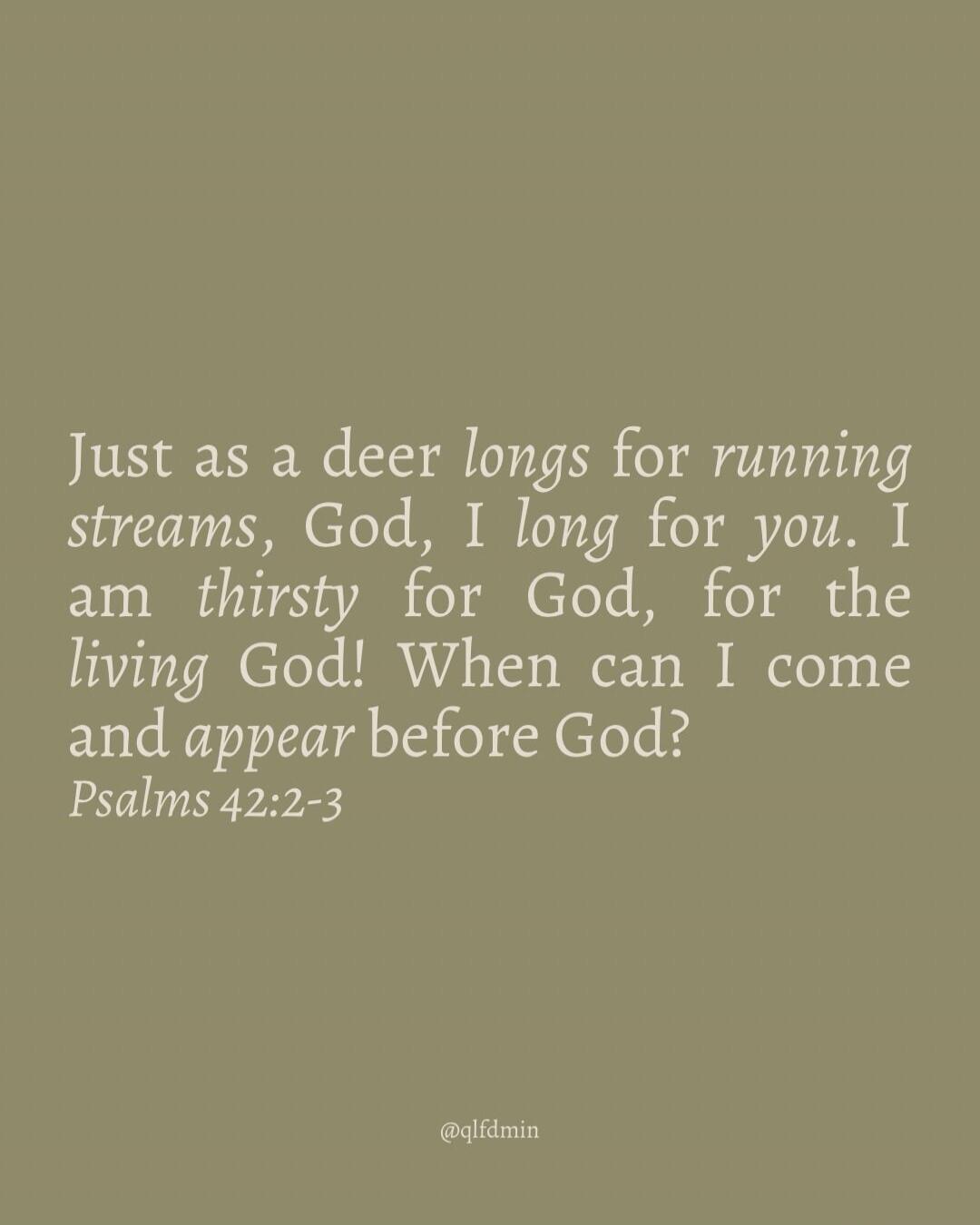 Just as a deer longs for running streams, God, I long for you. I am thirsty for God, for the living God! When can I come and appear before God? Psalms 42:2-3 @qlfdmin