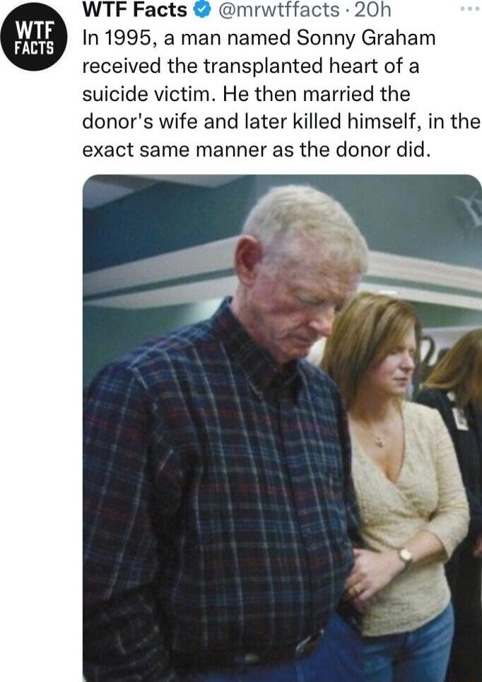 WTF Facts m cts 20h In 1995 a man named Sonny Graham received the transplanted heart of a suicide victim He then married the donors wife and later killed himself in the exact same manner as the donor did