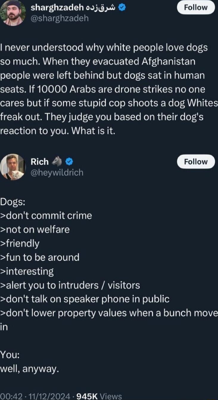 sharghzadeh o2jg0 Follow sharghzadeh never understood why white people love dogs SR Vo R T R ERVE T Cle DAY L E TS T people were left behind but dogs sat in human seats If 10000 Arabs are drone strikes no one cares but if some stupid cop shoots a dog Whites freak out They judge you based on their dogs reaction to you What is it a Rich 4 heywildrich Dogs dont commit crime not on welfare friendly fu