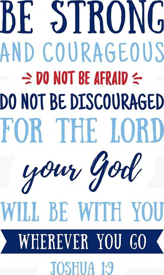 Be strong and courageous. Do not be afraid. Do not be discouraged. For the Lord your God will be with you wherever you go. Joshua 1:9