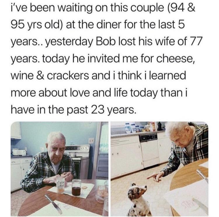 ive been waiting on this couple 94 95 yrs old at the diner for the last 5 years yesterday Bob lost his wife of 77 years today he invited me for cheese wine crackers and i think i learned more about love and life today than i have in the past 23 years