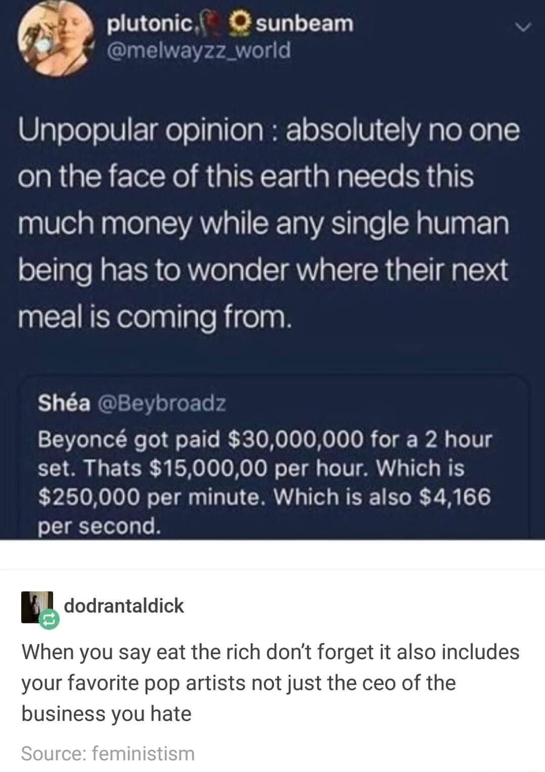 plutonic sunbeam B2 melwayzz_ world Unpopular opinion absolutely no one on the face of this earth needs this much money while any single human being has to wonder where their next ICEIRSelelaylgleRifelnn Sha k Beyonc got paid 30000000 for a 2 hour set Thats 1500000 per hour Which is 250000 per minute Which is also 4166 per second ad dudranlaldlck When you say eat the rich dont forget it also inclu
