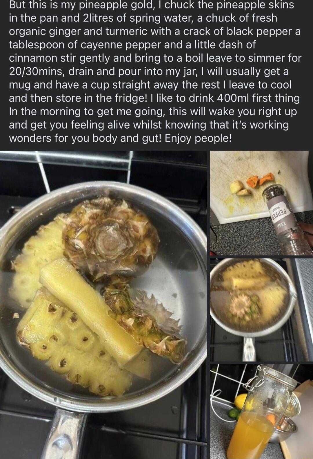 But this is my pineapple gold chuck the pineapple skins in the pan and 2litres of spring water a chuck of fresh organic ginger and turmeric with a crack of black pepper a tablespoon of cayenne pepper and a little dash of cinnamon stir gently and bring to a boil leave to simmer for 2030mins drain and pour into my jar will usually get a mug and have a cup straight away the rest leave to cool and the