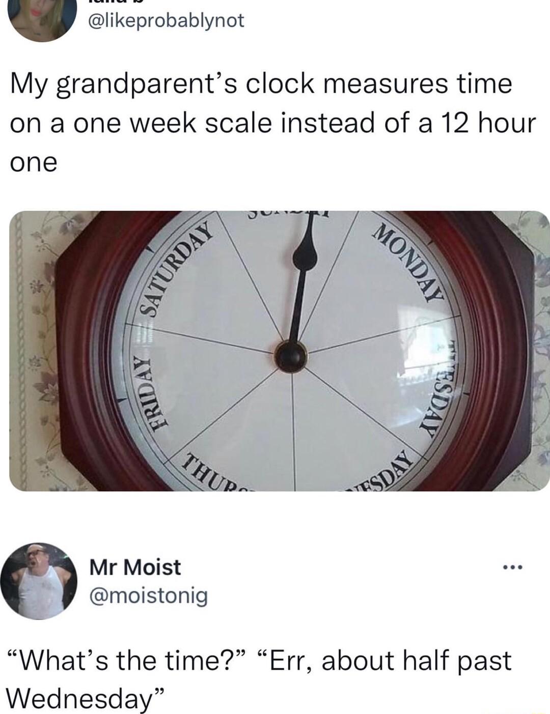 likeprobablynot My grandparents clock measures time on a one week scale instead of a 12 hour one Mr Moist 3 moistonig Whats the time Err about half past Wednesday