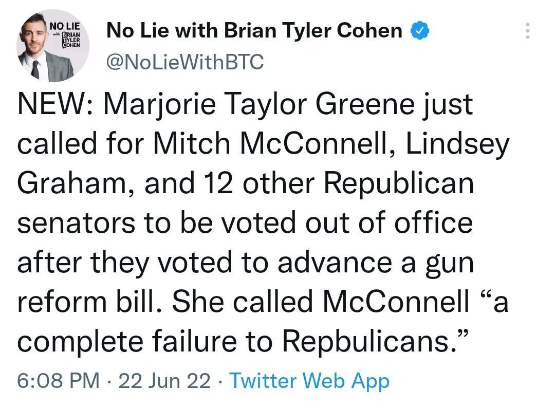 9 No Lie with Brian Tyler Cohen TP NoLieWithBTe NEW Marjorie Taylor Greene just called for Mitch McConnell Lindsey Graham and 12 other Republican senators to be voted out of office after they voted to advance a gun reform bill She called McConnell a complete failure to Repbulicans 608 PM 22 Jun 22 Twitter Web App