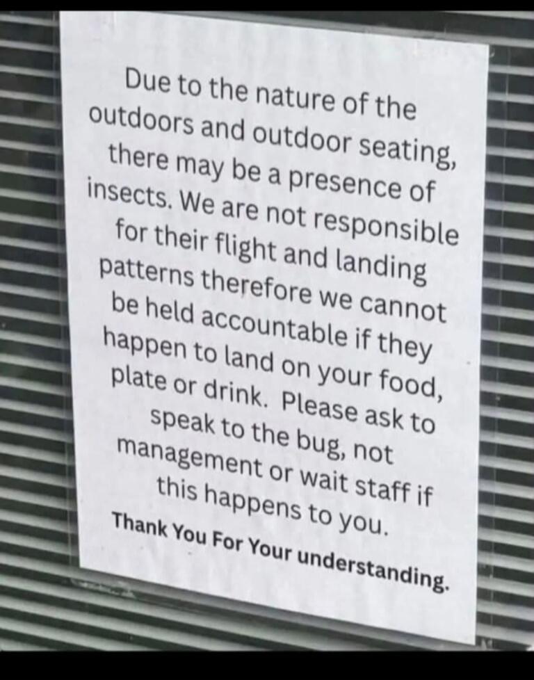 Due to the nature of the outdoors and outdoor seating, there may be a presence of insects. We are not responsible for their flight and landing patterns therefore we cannot be held accountable if they happen to land on your food, plate or drink. Please ask to speak to the bug, not management or wait staff if this happens to you. Thank You For Your u