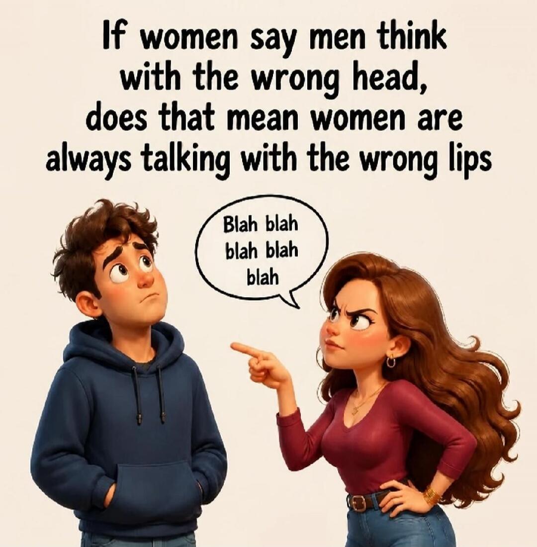 If women say men think with the wrong head, does that mean women are always talking with the wrong lips. Blah blah blah blah blah.