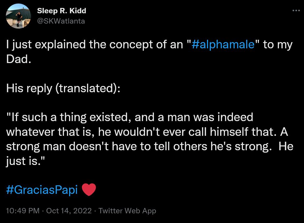 A Sieep R Kidd oy esKwstonts just explained the concept of an alphamale to my Dad His reply translated If such a thing existed and a man was indeed whatever that is he wouldnt ever call himself that A strong man doesnt have to tell others hes strong He justis GraciasPapi 5PV Oct 14 2 witter Web App