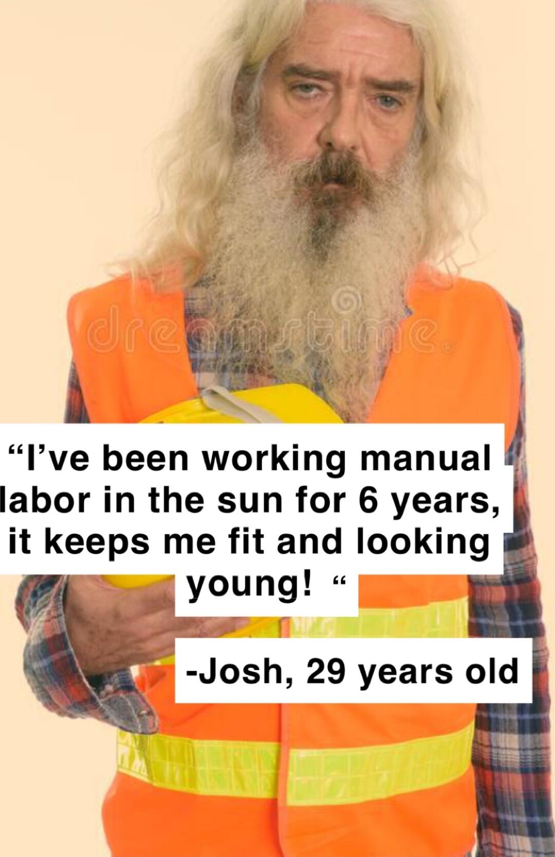 Ive been working manual labor in the sun for 6 years it keeps me fit and looking young Josh 29 years old