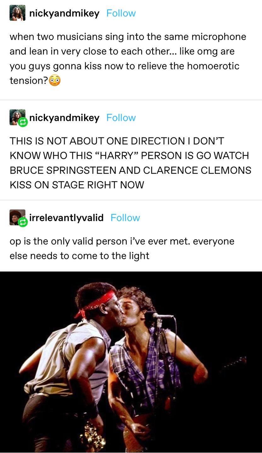 nickyandmikey Follow when two musicians sing into the same microphone and lean in very close to each other like omg are you guys gonna kiss now to relieve the homoerotic tension 3 nickyandmikey Follow THIS IS NOT ABOUT ONE DIRECTION DONT KNOW WHO THIS HARRY PERSON IS GO WATCH BRUCE SPRINGSTEEN AND CLARENCE CLEMONS KISS ON STAGE RIGHT NOW irrelevantlyvalid Follow op is the only valid person ive eve