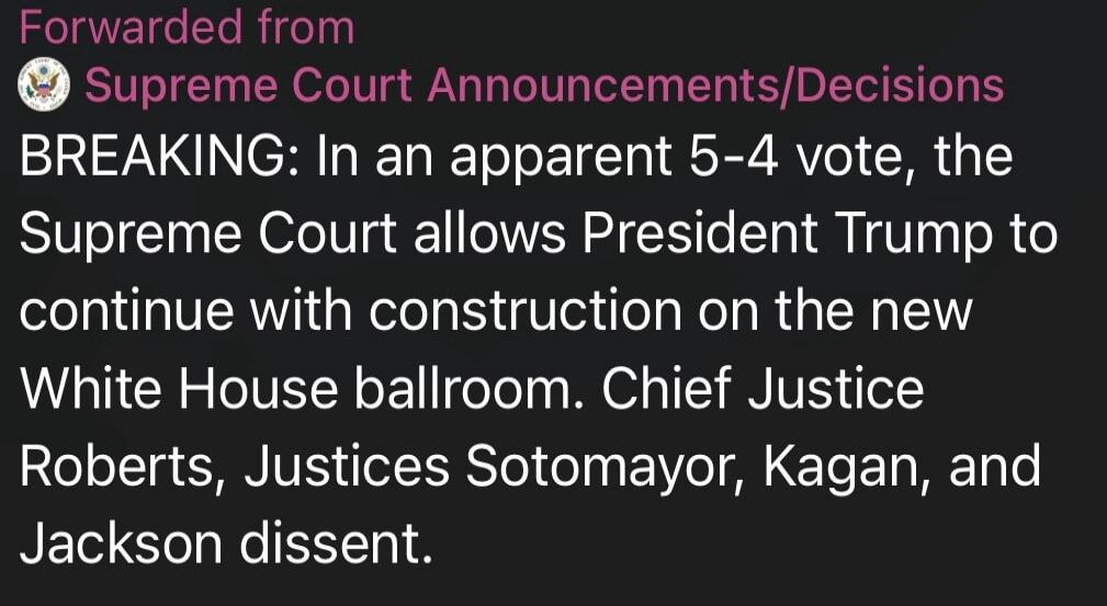 Forwarded from Supreme Court Announcements/Decisions BREAKING: In an apparent 5-4 vote, the Supreme Court allows President Trump to continue with construction on the new White House ballroom. Chief Justice Roberts, Justices Sotomayor, Kagan, and Jackson dissent.
