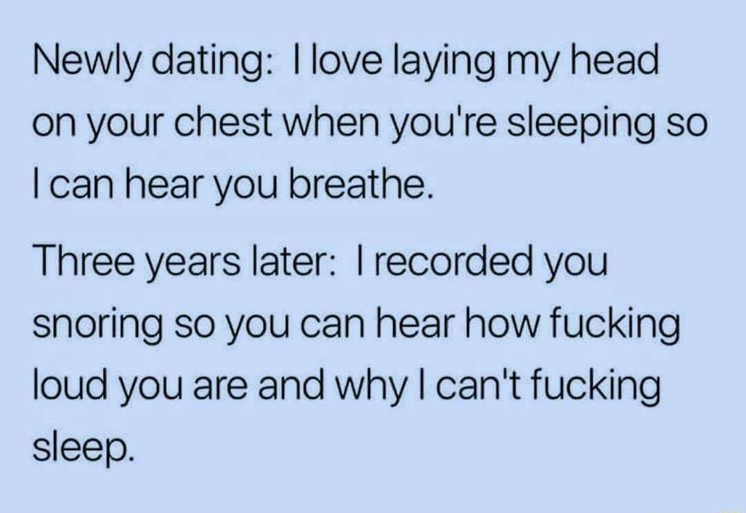 Newly dating love laying my head on your chest when youre sleeping so can hear you breathe Three years later recorded you snoring so you can hear how fucking loud you are and why cant fucking sleep