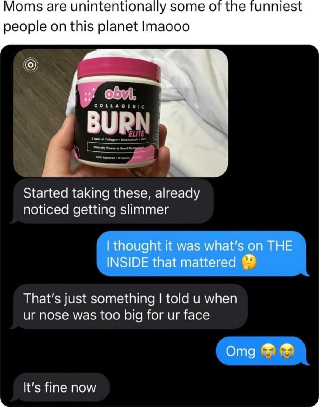 Moms are unintentionally some of the funniest people on this planet Imacoo BIERCOREICRGIESREEET Y noticed getting slimmer thought it was whats on THE INSIDE that mattered Thats just something told u when ur nose was too big for ur face Oomg Its fine now