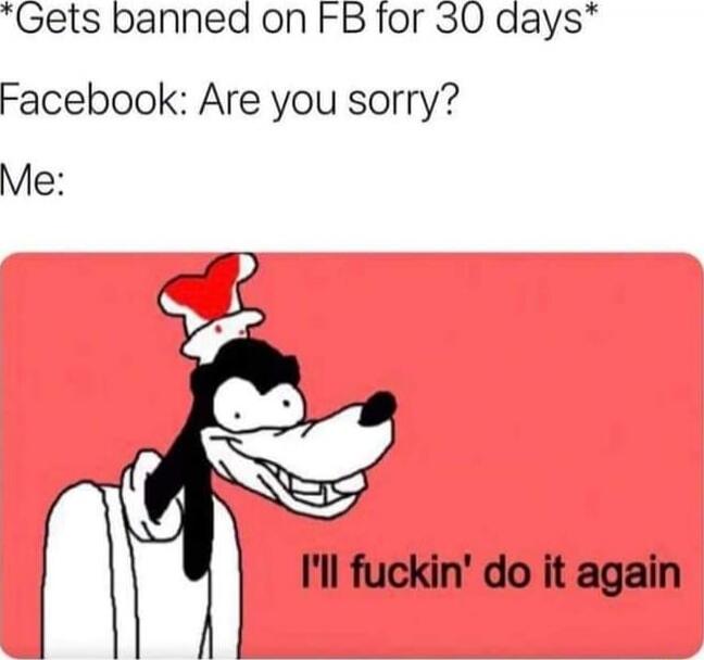 *Gets banned on FB for 30 days*
Facebook: Are you sorry?
Me:
I'll fuckin' do it again