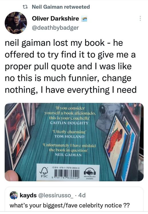 1 Neil Gaiman retweeted Oliver Darkshire deathbybadger neil gaiman lost my book he offered to try find it to give me a proper pull quote and was like no this is much funnier change nothing have everything need kayds lessirusso_ 4d whats your biggestfave celebrity notice