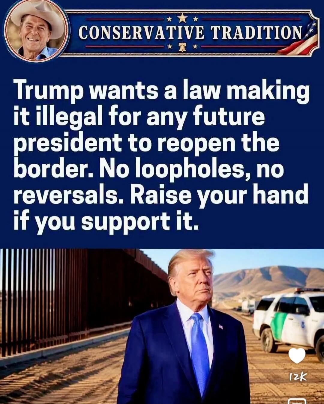 CONSERVATIVE TRADITION. Trump wants a law making it illegal for any future president to reopen the border. No loopholes, no reversals. Raise your hand if you support it.