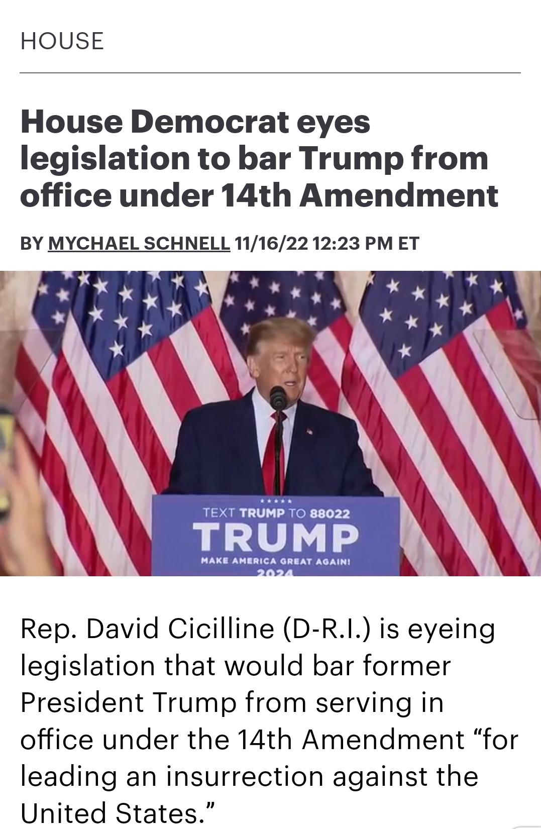 HOUSE House Democrat eyes legislation to bar Trump from office under 14th Amendment BY MYCHAEL SCHNELL 1116221223 PM ET Rep David Cicilline D R1 is eyeing legislation that would bar former President Trump from serving in office under the 14th Amendment for leading an insurrection against the United States