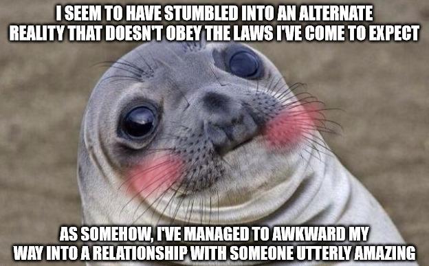 SEEM TO HAVE STUMBLED INTO AN ALTERNATE REALITY THAT Illll IIII THE LAWS IVE COME T0 EXPECT AS SOMEHOW TVE MANAGED T0 AWKWARD MY WAY INTO A RELATIONSHIPWITH SOMEONE UTTERLY AMAZING