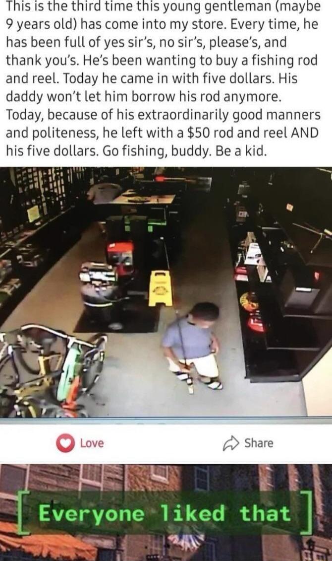 This is the third time this young gentleman maybe 9 years old has come into my store Every time he has been full of yes sirs no sirs pleases and thank yous Hes been wanting to buy a fishing rod and reel Today he came in with five dollars His daddy wont let him borrow his rod anymore Today because of his extraordinarily good manners and politeness he left with a 50 rod and reel AND his five dollars