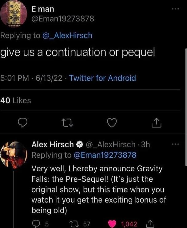 E man Eman19273878 Replying to _AlexHirsch give us a continuation or pequel 501 PM 61322 Twitter for Android 40 Likes Q 4 Alex Hirsch _AlexHirsch 3h q Replying to Eman19273878 Very well hereby announce Gravity Falls the Pre Sequel Its just the original show but this time when you watch it you get the exciting bonus of being old QO s 1 s7 1042 N